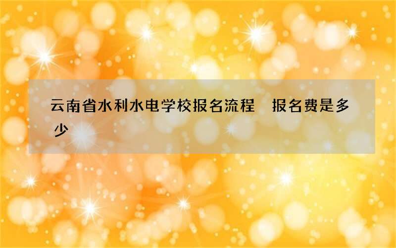 云南省水利水电学校报名流程 报名费是多少